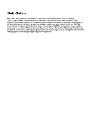 Bob Galen
Bob Galen is an agile coach at RGalen Consulting and director of agile solutions at Zenergy
Technologies, a North Carolina-based firm specializing in agile testing and leading agile adoption
initiatives. Bob regularly speaks at international conferences and professional groups on topics related to
software development, project management, software testing, and team leadership. He is a Certified
Scrum Master Practicing (CSC), Certified Scrum Product Owner (CSPO), and an active member of the
Agile Alliance and Scrum Alliance. Bob published Scrum Product Ownershipâ€“Balancing Value from the
Inside Out, which addresses the gap in guidance toward effective agile product management. Contact Bob
at bob@rgalen.com or bob.galen@zenergytechnologies.com.

 