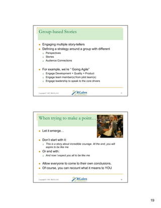 Group-based Stories
Engaging multiple story-tellers
Defining a strategy around a group with different
Perspectives
Stories
Audience Connections

For example, we’re “ Going Agile”
Engage Development + Quality + Product
Engage team member(s) from pilot team(s)
Engage leadership to speak to the core drivers

Copyright © 2013 RGCG, LLC

37

When trying to make a point…
Let it emerge
Don’t start with it:
This is a story about incredible courage. At the end, you will
aspire to be like me

Or end with:
And now I expect you all to be like me

Allow everyone to come to their own conclusions.
Of course, you can recount what it means to YOU

Copyright © 2013 RGCG, LLC

38

19

 