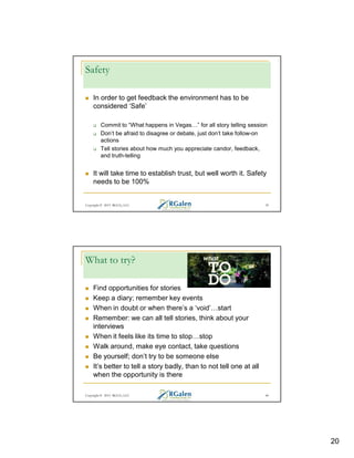 Safety
In order to get feedback the environment has to be
considered ‘Safe’
Commit to “What happens in Vegas ” for all story telling session
Don’t be afraid to disagree or debate, just don’t take follow-on
actions
Tell stories about how much you appreciate candor, feedback,
and truth-telling

It will take time to establish trust, but well worth it. Safety
needs to be 100%

Copyright © 2013 RGCG, LLC

39

What to try?
Find opportunities for stories
Keep a diary; remember key events
When in doubt or when there’s a ‘void’ start
Remember: we can all tell stories, think about your
interviews
When it feels like its time to stop stop
Walk around, make eye contact, take questions
Be yourself; don’t try to be someone else
It’s better to tell a story badly, than to not tell one at all
when the opportunity is there
Copyright © 2013 RGCG, LLC

40

20

 