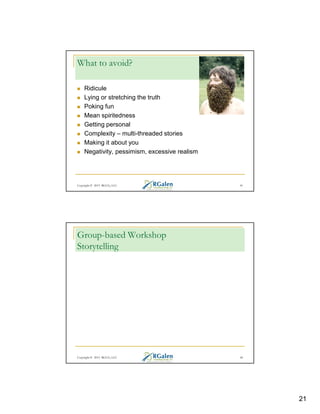 What to avoid?
Ridicule
Lying or stretching the truth
Poking fun
Mean spiritedness
Getting personal
Complexity – multi-threaded stories
Making it about you
Negativity, pessimism, excessive realism

Copyright © 2013 RGCG, LLC

41

Group-based Workshop
Storytelling

Copyright © 2013 RGCG, LLC

42

21

 