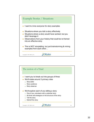 Example Stories / Situations
I want to mine everyone for story examples
Situations where you told a story effectively
Situations where a story would have worked, but you
didn’t leverage it
Observations from your history that could be re-framed
into an effective story
This is NOT storytelling, but just brainstorming & mining
examples from each other

Copyright © 2013 RGCG, LLC

43

The notion of a Triad
I want you to break out into groups of three
We’ll rotate around 3 primary roles
Story-teller
Story audience
Story observer

We’ll explore each of you telling a story
One of you volunteers with a potential story
All three will strategize on the structure of the story
Tell the story
Debrief the story

Copyright © 2013 RGCG, LLC

44

22

 