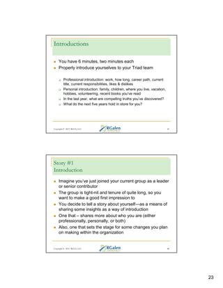 Introductions
You have 6 minutes, two minutes each
Properly introduce yourselves to your Triad team
Professional introduction: work, how long, career path, current
title, current responsibilities, likes & dislikes
Personal introduction: family, children, where you live, vacation,
hobbies, volunteering, recent books you’ve read
In the last year, what are compelling truths you’ve discovered?
What do the next five years hold in store for you?

Copyright © 2013 RGCG, LLC

45

Story #1
Introduction
Imagine you’ve just joined your current group as a leader
or senior contributor
The group is tight-nit and tenure of quite long, so you
want to make a good first impression to
You decide to tell a story about yourself—as a means of
sharing some insights as a way of introduction
One that – shares more about who you are (either
professionally, personally, or both)
Also, one that sets the stage for some changes you plan
on making within the organization

Copyright © 2013 RGCG, LLC

46

23

 