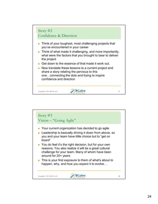 Story #2
Confidence & Direction
Think of your toughest, most challenging projects that
you’ve encountered in your career
Think of what made it challenging, and more importantly,
what were the factors that you brought to bear to deliver
the project
Get down to the essence of that made it work out.
Now translate these lessons to a current project and
share a story relating the pervious to this
one connecting the dots and trying to inspire
confidence and direction

Copyright © 2013 RGCG, LLC

47

Story #3
Vision – “Going Agile”
Your current organization has decided to go agile
Leadership is basically driving it down from above, so
you and your team have little choice but to “get on
board”
You do feel it’s the right decision, but for your own
reasons. You also realize it will be a great cultural
challenge for your team. Many of whom have been
around for 20+ years
This is your first exposure to them of what's about to
happen, why, and how you expect it to evolve

Copyright © 2013 RGCG, LLC

48

24

 