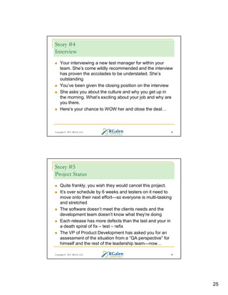 Story #4
Interview
Your interviewing a new test manager for within your
team. She’s come wildly recommended and the interview
has proven the accolades to be understated. She’s
outstanding
You’ve been given the closing position on the interview
She asks you about the culture and why you get up in
the morning. What’s exciting about your job and why are
you there.
Here’s your chance to WOW her and close the deal

Copyright © 2013 RGCG, LLC

49

Story #5
Project Status
Quite frankly, you wish they would cancel this project.
It’s over schedule by 6 weeks and testers on it need to
move onto their next effort—so everyone is multi-tasking
and stretched
The software doesn’t meet the clients needs and the
development team doesn’t know what they’re doing
Each release has more defects than the last and your in
a death spiral of fix – test – refix
The VP of Product Development has asked you for an
assessment of the situation from a “QA perspective” for
himself and the rest of the leadership team—now
Copyright © 2013 RGCG, LLC

50

25

 