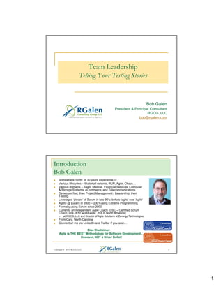 Team Leadership
Telling Your Testing Stories

Bob Galen
President & Principal Consultant
RGCG, LLC
bob@rgalen.com

Introduction
Bob Galen
Somewhere ‘north’ of 30 years experience ☺
Various lifecycles – Waterfall variants, RUP, Agile, Chaos
Various domains – SaaS, Medical, Financial Services, Computer
& Storage Systems, eCommerce, and Telecommunications
Developer first, then Project Management / Leadership, then
Testing
Leveraged ‘pieces’ of Scrum in late 90’s; before ‘agile’ was ‘Agile’
Agility @ Lucent in 2000 – 2001 using Extreme Programming
Formally using Scrum since 2000
Currently an independent Agile Coach (CSC – Certified Scrum
Coach, one of 50 world-wide; 20+ in North America)
at RGCG, LLC and Director of Agile Solutions at Zenergy Technologies

From Cary, North Carolina
Connect w/ me via LinkedIn and Twitter if you wish
Bias Disclaimer:
Agile is THE BEST Methodology for Software Development
However, NOT a Silver Bullet!

Copyright © 2013 RGCG, LLC

2

1

 