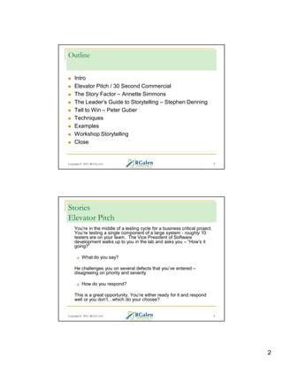 Outline
Intro
Elevator Pitch / 30 Second Commercial
The Story Factor – Annette Simmons
The Leader’s Guide to Storytelling – Stephen Denning
Tell to Win – Peter Guber
Techniques
Examples
Workshop Storytelling
Close

Copyright © 2013 RGCG, LLC

3

Stories
Elevator Pitch
You’re in the middle of a testing cycle for a business critical project.
You’re testing a single component of a large system - roughly 10
testers are on your team. The Vice President of Software
development walks up to you in the lab and asks you – “How’s it
going?”
What do you say?
He challenges you on several defects that you’ve entered –
disagreeing on priority and severity
How do you respond?
This is a great opportunity. You’re either ready for it and respond
well or you don’t which do your choose?

Copyright © 2013 RGCG, LLC

4

2

 