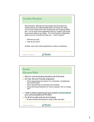 Another Situation
Same situation, although time has passed and the project has
missed several of it’s planned Beta dates and things are “dicey”.
You’re in the middle of the “last” testing cycle prior to going to Beta
test. You’ve found some regressions that you “suspect” will impact
the products ability to go to Beta. The Vice President of Marketing
walks up to you in the lab and asks you – “How’s it going?”
What do you say?
How do you say it?
Another, even more critical opportunity to make an impression

Copyright © 2013 RGCG, LLC

5

Stories
Elevator Pitch
We’re in communicating situations all of the time
As Test, QA and Process engineers We’re representing the product, it’s correctness, completeness
and overall quality
We’re representing our test team and ourselves
We’re the living embodiment of “how is it going?” And “is it ready
yet?”

I refer to these ongoing and ever present conversations
as a communications & PR effort
It’s all of our jobs and we do it anyway
So why not learn techniques for doing it often and well?

Copyright © 2013 RGCG, LLC

6

3

 