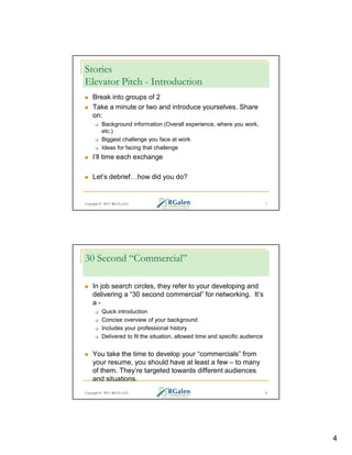 Stories
Elevator Pitch - Introduction
Break into groups of 2
Take a minute or two and introduce yourselves. Share
on:
Background information (Overall experience, where you work,
etc.)
Biggest challenge you face at work
Ideas for facing that challenge

I’ll time each exchange
Let’s debrief

how did you do?

Copyright © 2013 RGCG, LLC

7

30 Second “Commercial”
In job search circles, they refer to your developing and
delivering a “30 second commercial” for networking. It’s
aQuick introduction
Concise overview of your background
Includes your professional history
Delivered to fit the situation, allowed time and specific audience

You take the time to develop your “commercials” from
your resume, you should have at least a few – to many
of them. They’re targeted towards different audiences
and situations.
Copyright © 2013 RGCG, LLC

8

4

 