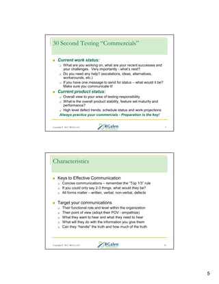 30 Second Testing “Commercials”
Current work status:
What are you working on, what are your recent successes and
your challenges. Very importantly - what’s next?
Do you need any help? (escalations, ideas, alternatives,
workarounds, etc.)
If you have one message to send for status – what would it be?
Make sure you communicate it!

Current product status:
Overall view to your area of testing responsibility
What is the overall product stability, feature set maturity and
performance?
High level defect trends, schedule status and work projections
Always practice your commercials - Preparation is the key!

Copyright © 2013 RGCG, LLC

9

Characteristics
Keys to Effective Communication
Concise communications – remember the “Top 1/3” rule
If you could only say 2-3 things, what would they be?
All forms matter – written, verbal, non-verbal, defects

Target your communications
Their functional role and level within the organization
Their point of view (adopt their POV - empathize)
What they want to hear and what they need to hear
What will they do with the information you give them
Can they “handle” the truth and how much of the truth

Copyright © 2013 RGCG, LLC

10

5

 