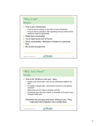 “Who I Am”
Stories
This is your introduction.
If you’re new to a group or role, then it’s pure introduction
If you’re new to a situation, then explaining how you faced similar
situations might be appropriate

Make them personable
Try to inject some sort of humor
Show vulnerability—illustrate a mistake or a personal
flaw
Be honest and genuine

Copyright © 2013 RGCG, LLC

13

“Why Am I Here?”
Stories
This is the “What’s in it for you” story
Explain your career path—why are you particularly skilled to do
this?
Or explain a project path—what events have led to your getting
involved?
Share what are you trying to achieve, and why
Sometimes your very role, charter, or mandate on the part of your
company helps here

These last two are easy and hard—linking to you. They
might also blend together into a single story.

Copyright © 2013 RGCG, LLC

14

7

 