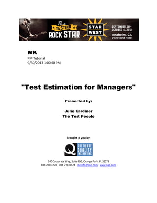 MK
PM Tutorial
9/30/2013 1:00:00 PM

"Test Estimation for Managers"
Presented by:
Julie Gardiner
The Test People

Brought to you by:

340 Corporate Way, Suite 300, Orange Park, FL 32073
888-268-8770 ∙ 904-278-0524 ∙ sqeinfo@sqe.com ∙ www.sqe.com

 