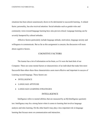 COGNITIVE FACTORS OF SLL
situations has been almost unanimously shown to be detrimental to successful learning. A related
factor, personality, has also received attention. Social attitudes such as gender roles and
community views toward language learning have also proven critical. Language learning can be
severely hampered by cultural attitudes.
Affective factors particularly include language attitude, motivation, language anxiety and
willingness to communicate. But as far as this assignment is concern, the discussion will more
about cognitive factors.
COGNITIVE FACTORS
The learner has a lot of information on his brain, as if it were the hard disk of our
Computer. There are some mental factors or characteristics of an individual that make him more
Successful than others these three characteristics seem most effective and important in success of
Learning second language. These factors are:
• INTELLIGENCE
• LANGUAGE APTITUDE
• LANGUAGE LEARNING STRATEGIES
INTELLIGENCE
Intelligence refers to mental abilities that are measured by an IQ (Intelligence quotient)
test. Intelligence may be a strong factor when it comes to learning that involves language
analysis and rules learning. On the other hand it may play a less important role in language
learning that focuses more on communication and interaction.
4
 