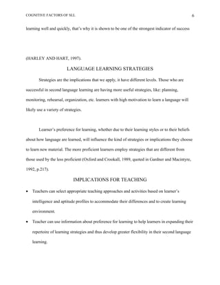 COGNITIVE FACTORS OF SLL
learning well and quickly, that’s why it is shown to be one of the strongest indicator of success
(HARLEY AND HART, 1997).
LANGUAGE LEARNING STRATEGIES
Strategies are the implications that we apply, it have different levels. Those who are
successful in second language learning are having more useful strategies, like: planning,
monitoring, rehearsal, organization, etc. learners with high motivation to learn a language will
likely use a variety of strategies.
Learner’s preference for learning, whether due to their learning styles or to their beliefs
about how language are learned, will influence the kind of strategies or implications they choose
to learn new material. The more proficient learners employ strategies that are different from
those used by the less proficient (Oxford and Crookall, 1989, quoted in Gardner and Macintyre,
1992, p.217).
IMPLICATIONS FOR TEACHING
• Teachers can select appropriate teaching approaches and activities based on learner’s
intelligence and aptitude profiles to accommodate their differences and to create learning
environment.
• Teacher can use information about preference for learning to help learners in expanding their
repertoire of learning strategies and thus develop greater flexibility in their second language
learning.
6
 