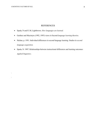 COGNITIVE FACTORS OF SLL
REFERENCES
• Spada, N and P, M, Lightbrown. How languages are learned.
• Gardner and Macintyre (1992, 1993) views in Second language learning theories.
• Skehan, p. 1991. Individual differences in second language learning. Studies in second
language acquisition.
• Spada, N. 1987. Relationships between instructional differences and learning outcomes:
Applied linguistics.
.
.
8
 