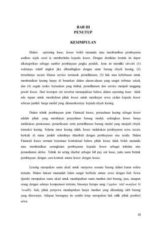 10
BAB III
PENUTUP
KESIMPULAN
Dalam operating lease, lessee boleh menunda atau membatalkan pembayaran
asalkan sejak awal ia memberitahu kepada lessor. Dengan demikian bentuk ini dapat
dikategorikan sebagai sumber pembiayaan jangka pendek. Jenis ini memiliki ciri-ciri: (1)
waktunya relatif singkat jika dibandingkan dengan umur barang obyek leasing, (2)
tersedianya secara khusus service termasuk pemeliharaan, (3) hak atau kebebasan untuk
membatalkan leasing hanya di benarkan dalam alasan-alasan yang sangat terbatas sekali,
dan (4) segala resiko kerusakan yang timbul, pemeliharaan dan service menjadi tanggung
jawab lessor. Dari keempat ciri tersebut menunjukkan bahwa dalam operating lease tidak
ada tujuan untuk membebani pihak lessee untuk membayar sewa cicilan kepada lessor
sebesar jumlah harga modal yang ditanamkannya kepada obyek leasing.
Dalam tehnik pembiayaan jenis Financial leases, perusahaan leasing sebagai lessor
adalah pihak yang membiayai penyediaan barang modal, sedangkan lessee hanya
melakukan pemesanan, pemeriksaan serta pemeliharaan barang modal yang menjadi obyek
transaksi leasing. Selama masa leasing inilah, lessee melakukan pembayaran sewa secara
berkala di mana jumlah seluruhnya ditambah dengan pembayaran sisa residu. Dalam
Financial leases termuat ketentuan kontraktual bahwa pihak lessee tidak boleh menunda
atau membatalkan serangkaian pembayaran kepada lessor sebagai imbalan atas
pemanfaatan aktiva. Tehnik ini sering disebut sebagai full pay out lease, yaitu suatu bentuk
pembiayaan dengan cara kontrak antara lessor dengan lessee.
Leasing merupakan suatu akad untuk menyewa sesuatu barang dalam kurun waktu
tertentu. Dalam hukum muamalah Islam sangat berbeda antara sewa dengan beli. Sewa
(ijarah) merupakan suatu akad untuk mendapatkan suatu manfaat dari barang, jasa, ataupun
orang dengan adanya kompensasi tertentu, biasanya berupa uang (‘aqdun ‘alal manfaat bi
‘iwadh). Jadi, pihak penyewa mendapatkan hanya manfaat yang dikandung oleh barang
yang disewanya. Adapun barangnya itu sendiri tetap merupakan hak milik pihak pemberi
sewa.
 