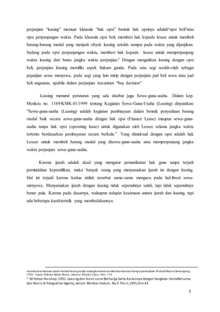 2
perjanjian “leasing” memuat klausula “hak opsi” bentuk hak opsinya adalah“opsi beli”atau
opsi perpanjangan waktu. Pada klausula opsi beli, memberi hak kepada lessee untuk membeli
barang-barang modal yang menjadi obyek leasing setelah sampai pada waktu yang dijanjikan.
Sedang pada opsi perpanjangan waktu, memberi hak kepada lessee untuk memperpanjang
waktu leasing dari batas jangka waktu perjanjian.5 Dengan mengaitkan leasing dengan opsi
beli, perjanjian leasing memiliki aspek hukum ganda. Pada satu segi seolah-olah sebagai
pejanjian sewa menyewa, pada segi yang lain mirip dengan perjanjian jual beli sewa atau jual
beli angsuran, apabila dalam perjanjian tercantum “buy decision”
Leasing menurut peraturan yang ada disebut juga Sewa-guna-usaha. Dalam kep.
Menkeu no. 1169/KMK.01/1999 tentang Kegiatan Sewa-Guna-Usaha (Leasing) dinyatakan:
”Sewa-guna-usaha (Leasing) adalah kegiatan pembiayaan dalam bentuk penyediaan barang
modal baik secara sewa-guna-usaha dengan hak opsi (Finance Lease) maupun sewa-guna-
usaha tanpa hak opsi (operating lease) untuk digunakan oleh Lessee selama jangka waktu
tertentu berdasarkan pembayaran secara berkala.” Yang dimaksud dengan opsi adalah hak
Lessee untuk membeli barang modal yang disewa-guna-usaha atau memperpanjang jangka
waktu perjanjian sewa-guna-usaha.
Karena ijarah adalah akad yang mengatur pemanfaatan hak guna tanpa terjadi
pemindahan kepemilikan, maka banyak orang yang menyamakan ijarah ini dengan leasing.
Hal ini terjadi karena kedua istilah tersebut sama-sama mengacu pada hal-ihwal sewa-
menyewa. Menyamakan ijarah dengan leasing tidak sepenuhnya salah, tapi tidak sepenuhnya
benar pula. Karena pada dasarnya, walaupun tedapat kesamaan antara ijarah dan leasing, tapi
ada beberapa karekteristik yang membedakannya.
memberikanbantuan dalam bentukbarangmodal sedangkanbankmemberikanbantuan berupa permodalan.RichardBurtonSimatupang.
1996. Aspek Hukum dalam Bisnis. Jakarta: Rineka Cipta. hlm. 134.
5 M.Yahya Harahap.1991.Leasingdan Surat-suratBerharga Serta Kaitannya dengan Sengketa HartaBersama
dan Waris di Pengadilan Agama,dalam Mimbar Hukum. No.3 Thn.II,1991,hlm.43
 