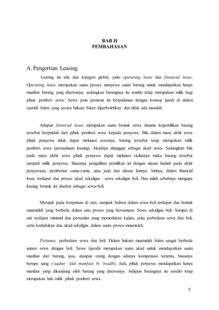 3
BAB II
PEMBAHASAN
A. Pengertian Leasing
Leasing ini ada dua katagori global, yaitu operating lease dan financial lease.
Operating lease merupakan suatu proses menyewa suatu barang untuk mendapatkan hanya
manfaat barang yang disewanya, sedangkan barangnya itu sendiri tetap merupakan milik bagi
pihak pemberi sewa. Sewa jenis pertama ini berpadanan dengan konsep ijarah di dalam
syariah Islam yang secara hukum Islam diperbolehkan dan tidak ada masalah.
Adapun financial lease merupakan suatu bentuk sewa dimana kepemilikan barang
tersebut berpindah dari pihak pemberi sewa kepada penyewa. Bila dalam masa akhir sewa
pihak penyewa tidak dapat melunasi sewanya, barang tersebut tetap merupakan milik
pemberi sewa (perusahaan leasing). Akadnya dianggap sebagai akad sewa. Sedangkan bila
pada masa akhir sewa pihak penyewa dapat melunasi cicilannya maka barang tersebut
menjadi milik penyewa. Biasanya pengalihan pemilikan ini dengan alasan hadiah pada akhir
penyewaan, pemberian cuma-cuma, atau janji dan alasan lainnya. Intinya, dalam financial
lease terdapat dua proses akad sekaligus : sewa sekaligus beli. Dan inilah sebabnya mengapa
leasing bentuk ini disebut sebagai sewa-beli.
Merujuk pada kenyataan di atas, nampak bahwa dalam sewa-beli terdapat dua bentuk
muamalah yang berbeda dalam satu proses yang bersamaan. Sewa sekaligus beli. Sampai di
sini terdapat minimal dua persoalan yang memerlukan kajian, yaitu perbedaan sewa dan beli,
serta kedudukan dua akad sekaligus dalam suatu proses muamalah.
Pertama, perbedaan sewa dan beli. Dalam hukum muamalah Islam sangat berbeda
antara sewa dengan beli. Sewa (ijarah) merupakan suatu akad untuk mendapatkan suatu
manfaat dari barang, jasa, ataupun orang dengan adanya kompensasi tertentu, biasanya
berupa uang (‘aqdun ‘alal manfaat bi ‘iwadh). Jadi, pihak penyewa mendapatkan hanya
manfaat yang dikandung oleh barang yang disewanya. Adapun barangnya itu sendiri tetap
merupakan hak milik pihak pemberi sewa.
 