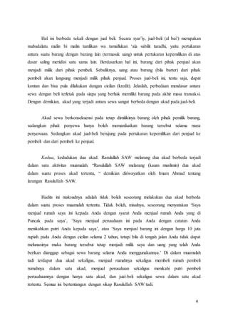 4
Hal ini berbeda sekali dengan jual beli. Secara syar’iy, jual-beli (al bai’) merupakan
mubadalatu malin bi malin tamlikan wa tamallukan ‘ala sabilit taradhi, yaitu pertukaran
antara suatu barang dengan barang lain (termasuk uang) untuk pertukaran kepemilikan di atas
dasar saling meridloi satu sama lain. Berdasarkan hal ini, barang dari pihak penjual akan
menjadi milik dari pihak pembeli. Sebaliknya, uang atau barang (bila barter) dari pihak
pembeli akan langsung menjadi milik pihak penjual. Proses jual-beli ini, tentu saja, dapat
kontan dan bisa pula dilakukan dengan cicilan (kredit). Jelaslah, perbedaan mendasar antara
sewa dengan beli terletak pada siapa yang berhak memiliki barang pada akhir masa transaksi.
Dengan demikian, akad yang terjadi antara sewa sangat berbeda dengan akad pada jual-beli.
Akad sewa berkonsekuensi pada tetap dimilikinya barang oleh pihak pemilik barang,
sedangkan pihak penyewa hanya boleh memanfaatkan barang tersebut selama masa
penyewaan. Sedangkan akad jual-beli berujung pada pertukaran kepemilikan dari penjual ke
pembeli dan dari pembeli ke penjual.
Kedua, kedudukan dua akad. Rasulullah SAW melarang dua akad berbeda terjadi
dalam satu aktivitas muamalah. “Rasulullah SAW melarang (kaum muslimin) dua akad
dalam suatu proses akad tertentu, “ demikian diriwayatkan oleh Imam Ahmad tentang
larangan Rasulullah SAW.
Hadits ini maksudnya adalah tidak boleh seseorang melakukan dua akad berbeda
dalam suatu proses muamalah tertentu. Tidak boleh, misalnya, seseorang menyatakan ‘Saya
menjual rumah saya ini kepada Anda dengan syarat Anda menjual rumah Anda yang di
Puncak pada saya’, ‘Saya menjual perusahaan ini pada Anda dengan catatan Anda
menikahkan putri Anda kepada saya’, atau ‘Saya menjual barang ini dengan harga 10 juta
rupiah pada Anda dengan cicilan selama 2 tahun, tetapi bila di tengah jalan Anda tidak dapat
melunasinya maka barang tersebut tetap menjadi milik saya dan uang yang telah Anda
berikan dianggap sebagai sewa barang selama Anda menggunakannya.’ Di dalam muamalah
tadi terdapat dua akad sekaligus, menjual rumahnya sekaligus membeli rumah pembeli
rumahnya dalam satu akad, menjual perusahaan sekaligus menikahi putri pembeli
perusahaannya dengan hanya satu akad, dan jual-beli sekaligus sewa dalam satu akad
tertentu. Semua ini bertentangan dengan sikap Rasulullah SAW tadi.
 
