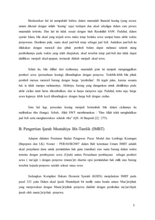 5
Berdasarkan hal ini nampaklah bahwa dalam muamalah financial leasing (yang secara
umum dikenal dengan istilah ‘leasing’ saja) terdapat dua akad sekaligus dalam satu proses
muamalah tertentu. Dan hal ini tidak sesuai dengan titah Rasulullah SAW. Padahal, dalam
syariat Islam, bila akad yang terjadi sewa maka tetap berlaku sewa sampai batas akhir waktu
penyewaan. Demikian pula, suatu akad jual-beli tetap sebagai jual beli. Andaikan jual-beli itu
dilakukan dengan mencicil dan pihak pembeli belum dapat melunasi seluruh utang
pembeliannya pada waktu yang telah disepakati, akad tersebut tetap jual-beli dan tidak dapat
dialihkan menjadi akad apapun, termasuk diubah menjadi akad sewa.
Selain itu, bila dilihat dari realitasnya, muamalah jenis ini nampak mengunggulkan
pemberi sewa (perusahaan leasing) dibandingkan dengan penyewa. Terlebih-lebih bila pihak
pembeli merasa mencicil barang dengan harga ‘pembelian’. Di tegah jalan, karena sesuatu
hal, ia tidak mampu melunasinya. Akhirnya, barang yang diangankan untuk dimilikinya pada
akhir cicilan nanti harus dikembalikan, dan ia hanya menyewa saja. Padahal, tentu saja, harga
sewa logisnya lebih kecil dibandingkan dengan harga beli dengan cicilan.
Satu hal lagi, persoalan leasing menjadi bertambah bila dalam cicilannya itu
melibatkan riba (bunga). Sebab, Allah SWT memfirmankan : “Dan Allah telah menghalalkan
jual beli serta mengharamkan seluruh riba” (QS. Al Baqarah [2] : 275).
B. Pengertian Ijarah Muntahiya Bit-Tamlik (IMBT)
Adapun didalam Peraturan Badan Pengawas Pasar Modal dan Lembaga Keuangan
(Bapepam dan LK) Nomor : PER.04/BI/2007 dalam Bab ketentuan Umum IMBT adalah
akad penyaluran dana untuk pemindahan hak guna (manfaat) atas suatu barang dalam waktu
tertentu dengan pembayaran sewa (Ujrah) antara Perusahaan pembiayaan sebagai pemberi
sewa ( mu’ajjir ) dengan penyewa (musta’jir) disertai opsi pemindahan hak milik atas barang
tersebut kepada penyewa setelah selesai masa sewa.
Sedangkan Kompilasi Hukum Ekonomi Syariah (KHES) menjelaskan IMBT pada
pasal 323 yaitu Dalam akad ijarah Muntahiyah bit tamlik suatu benda antara Mua’jir/pihak
yang menyewakan dengan Musta’jir/pihak penyewa diakhiri dengan pembelian ma’jur/objek
ijarah oleh musta’jir/pihak penyewa.
 