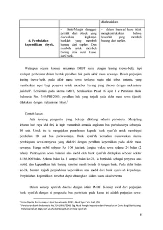 8
diselesaiakan.
d. Pembuktian
kepemilikan obyek.
- Bank/Muajjir dianggap
pemilik dari obyek yang
disewakan logikanya
banklah yang membeli
barang dari suplier. Dan
nasabah untuk membeli
barang atas surat kuasa
dari bank.
- dalam financial lease tidak
mengkontruksikan bahwa
lessorlah yang membeli
barang dari suplier.
Walaupun secara konsep umumnya IMBT sama dengan leasing (sewa-beli), tapi
terdapat perbedaan dalam bentuk peralihan hak pada akhir masa sewanya. Dalam perjanjian
leasing (sewa-beli), pada akhir masa sewa terdapat suatu nilai tebus tertentu, yang
memberikan opsi bagi penyewa untuk menebus barang yang disewa dengan mekanisme
jual-beli6. Sementara pada skema IMBT, berdasarkan Pasal 16 ayat 1 c Peraturan Bank
Indonesia No. 7/46/PBI/2005, peralihan hak yang terjadi pada akhir masa sewa (ijarah)
dilakukan dengan mekanisme hibah.7
Contoh kasus:
Ada seorang pengusaha yang bekerja dibidang industri pariwisata. Menjelang
lebaran hari raya idul fitri, ia ingin menambah armada angkutan bus pariwisatanya sebanyak
10 unit. Untuk itu ia mengajukan pemohonan kepada bank syari’ah untuk membiayai
pembelian 10 unit bus pariwisatanya. Bank syari’ah kemudian menawarkan skema
pembiayaan sewa-menyewa yang diakhiri dengan peralihan kepemilikan pada akhir masa
sewanya. Harga mobil sebesar Rp 100 juta/unit. Jangka waktu sewa selama 24 bulan (2
tahun). Pembayaran sewa bulanan atas mobil oleh bank syari’ah ditetapkan sebesar sekitar
4.166.000/bulan. Selama bulan ke-1 sampai bulan ke-24, ia bertindak sebagai penyewa atas
mobil, dan kepemilikan hak barang tersebut masih berada di tangan bank. Pada akhir bulan
ke-24, barulah terjadi perpindahan kepemilikan atas mobil dari bank syaria’ah kepadanya.
Perpindahan kepemilikan tersebut dapat dituangkan dalam suatu akad tertentu.
Dalam konsep syari’ah dikenal dengan istilah IMBT. Konsep awal dari perjanjian
bank syari’ah dengan si pengusaha bus pariwisata pada kasus ini adalah perjanjian sewa-
6 Irma Devita Purnamasari dan Suswinarto.2011.Akad Syari’ah .hal.106
7 Peraturan Bank Indonesia No.7/46/PBI/2005 Ttg Akad Penghimpunan dan Penyaluran Dana bagi Bank yang
melaksanakan kegiatan usaha berdasarkan prinsip syari’ah
 
