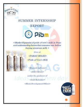 SUMMER INTERNSHIP
REPORT
< Market Expansion of pride of cow’s milk in Pune
and understanding factors that consumer see before
buying premium milk >
done at
<PARAG MILKS>
~Pride of Cow’s Milk
by
<Mayank Lalwani>
<DM17MA32>
under the guidance of
<Juili Kalaskar>
<Block DevelopmentOfficer>
 