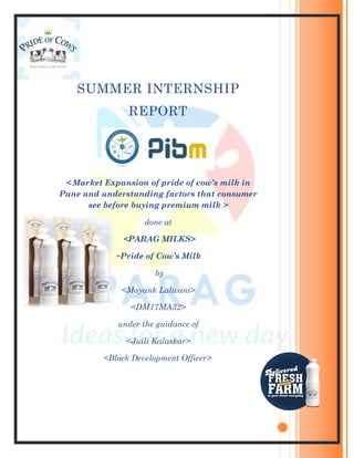 SUMMER INTERNSHIP
REPORT
< Market Expansion of pride of cow’s milk in
Pune and understanding factors that consumer
see before buying premium milk >
done at
<PARAG MILKS>
~Pride of Cow’s Milk
by
<Mayank Lalwani>
<DM17MA32>
under the guidance of
<Juili Kalaskar>
<Block Development Officer>
 