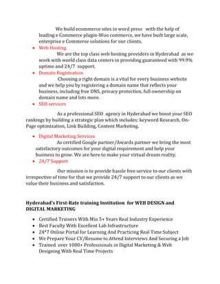 We build ecommerce sites in word press with the help of
leading e Commerce plugin-Woo commerce, we have built large scale,
enterprise e Commerse solutions for our clients.
 Web Hosting
We are the top class web hosting providers in Hyderabad as we
work with world class data centers in providing guaranteed with 99.9%
uptime and 24/7 support.
 Domain Registration
Choosing a right domain is a vital for every business website
and we help you by registering a domain name that reflects your
business, including free DNS, privacy protection, full ownership on
domain name and lots more.
 SEO services
As a professional SEO agency in Hyderabad we boost your SEO
rankings by building a strategic plan which includes: keyword Research, On-
Page optimization, Link Building, Content Marketing.
 Digital Marketing Services
As certified Google partner/Awards partner we bring the most
satisfactory outcomes for your digital requirement and help your
business to grow. We are here to make your virtual dream reality.
 24/7 Support
Our mission is to provide hassle free service to our clients with
irrespective of time for that we provide 24/7 support to our clients as we
value their business and satisfaction.
Hyderabad’s First-Rate training Institution for WEB DESIGN and
DIGITAL MARKETING
 Certified Trainers With Min 5+ Years Real Industry Experience
 Best Faculty With Excellent Lab Infrastructure
 24*7 Online Portal for Learning And Practicing Real Time Subject
 We Prepare Your CV/Resume to Attend Interviews And Securing a Job
 Trained over 1000+ Professionals in Digital Marketing & Web
Designing With Real Time Projects
 