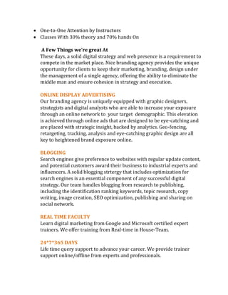  One-to-One Attention by Instructors
 Classes With 30% theory and 70% hands On
A Few Things we’re great At
These days, a solid digital strategy and web presence is a requirement to
compete in the market place. Nice branding agency provides the unique
opportunity for clients to keep their marketing, branding, design under
the management of a single agency, offering the ability to eliminate the
middle man and ensure cohesion in strategy and execution.
ONLINE DISPLAY ADVERTISING
Our branding agency is uniquely equipped with graphic designers,
strategists and digital analysts who are able to increase your exposure
through an online network to your target demographic. This elevation
is achieved through online ads that are designed to be eye-catching and
are placed with strategic insight, backed by analytics. Geo-fencing,
retargeting, tracking, analysis and eye-catching graphic design are all
key to heightened brand exposure online.
BLOGGING
Search engines give preference to websites with regular update content,
and potential customers award their business to industrial experts and
influencers. A solid blogging strtergy that includes optimization for
search engines is an essential component of any successful digital
strategy. Our team handles blogging from research to publishing,
including the identification ranking keywords, topic research, copy
writing, image creation, SEO optimization, publishing and sharing on
social network.
REAL TIME FACULTY
Learn digital marketing from Google and Microsoft certified expert
trainers. We offer training from Real-time in House-Team.
24*7*365 DAYS
Life time query support to advance your career. We provide trainer
support online/offline from experts and professionals.
 