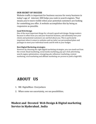 OUR SECRET OF SUCCESS
Website traffic is important for business success for every business in
today’s age of internet. SEO helps you rank in search engines. That
means you’re more visible when your potential customers are looking
for something you offer. A website accomplishes this by being as
responsive as possible.
Good Web Design
One of the most important things for a brand is good web design. Design matters
because it reflect how you and your brand do business, and ultimately how your
clients and potential customers see and feel about you. This is particularly
important when it comes to websites and we tailor our personalized plans and
packages to meet your individual needs and fit with in your budget.
Best Digital Marketing strategies
However by choosing the right digital marketing strategies, you can stand out from
the crowd. Email marketing, social media marketing, pay-per-click advertising,
search engine optimization, retargeting ads, influencer marketing, content
marketing, viral marketing and affiliate marketing are proven to yield a high ROI.
ABOUT US
1. MK DigitalMare Everywhere
2. When some see uncertainty, we see possibilities.
Modest and Devoted Web Design & Digital marketing
Service in Hyderabad , India
 