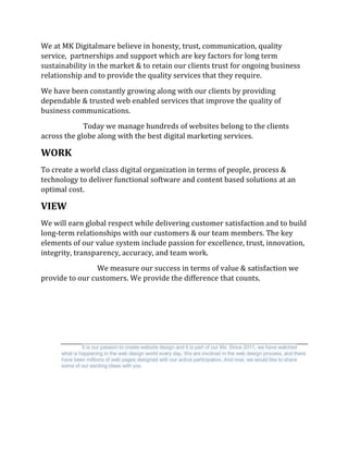 We at MK Digitalmare believe in honesty, trust, communication, quality
service, partnerships and support which are key factors for long term
sustainability in the market & to retain our clients trust for ongoing business
relationship and to provide the quality services that they require.
We have been constantly growing along with our clients by providing
dependable & trusted web enabled services that improve the quality of
business communications.
Today we manage hundreds of websites belong to the clients
across the globe along with the best digital marketing services.
WORK
To create a world class digital organization in terms of people, process &
technology to deliver functional software and content based solutions at an
optimal cost.
VIEW
We will earn global respect while delivering customer satisfaction and to build
long-term relationships with our customers & our team members. The key
elements of our value system include passion for excellence, trust, innovation,
integrity, transparency, accuracy, and team work.
We measure our success in terms of value & satisfaction we
provide to our customers. We provide the difference that counts.
It is our passion to create website design and it is part of our life. Since 2011, we have watched
what is happening in the web design world every day. We are involved in the web design process, and there
have been millions of web pages designed with our active participation. And now, we would like to share
some of our exciting ideas with you
 