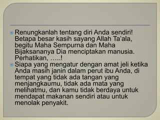  Renungkanlah tentang diri Anda sendiri!
Betapa besar kasih sayang Allah Ta’ala,
begitu Maha Sempurna dan Maha
Bijaksananya Dia menciptakan manusia.
Perhatikan, …..!
 Siapa yang mengatur dengan amat jeli ketika
Anda masih janin dalam perut ibu Anda, di
tempat yang tidak ada tangan yang
menjangkaumu, tidak ada mata yang
melihatmu, dan kamu tidak berdaya untuk
mendapat makanan sendiri atau untuk
menolak penyakit.
 