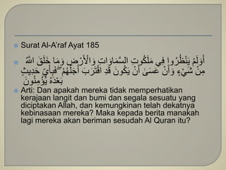  Surat Al-A’raf Ayat 185
 ِ‫ت‬‫ا‬ َ‫او‬َ‫م‬َّ‫س‬‫ال‬ ِ‫ت‬‫و‬ُ‫ك‬َ‫ل‬َ‫م‬ ‫ي‬ِ‫ف‬ ‫وا‬ُ‫ر‬ُ‫ظ‬ْ‫ن‬َ‫ي‬ ْ‫م‬َ‫ل‬ َ‫و‬َ‫أ‬ُ َّ‫اّلل‬ َ‫ق‬َ‫ل‬َ‫خ‬ ‫ا‬َ‫م‬ َ‫و‬ ِ‫ض‬ ْ‫ر‬َ ْ‫اْل‬ َ‫و‬
ْ‫ق‬‫ا‬ ِ‫د‬َ‫ق‬ َ‫ون‬ُ‫ك‬َ‫ي‬ ْ‫ن‬َ‫أ‬ ٰ‫ى‬َ‫س‬َ‫ع‬ ْ‫ن‬َ‫أ‬ َ‫و‬ ٍ‫ء‬ْ‫ي‬َ‫ش‬ ْ‫ن‬ِ‫م‬َ‫ح‬ ِ‫ي‬َ‫أ‬ِ‫ب‬َ‫ف‬ ۖ ْ‫م‬ُ‫ه‬ُ‫ل‬َ‫ج‬َ‫أ‬ َ‫ب‬َ‫ر‬َ‫ت‬ٍ‫ث‬‫ي‬ِ‫د‬
َ‫ون‬ُ‫ن‬ِ‫م‬ْ‫ؤ‬ُ‫ي‬ ُ‫ه‬َ‫د‬ْ‫ع‬َ‫ب‬
 Arti: Dan apakah mereka tidak memperhatikan
kerajaan langit dan bumi dan segala sesuatu yang
diciptakan Allah, dan kemungkinan telah dekatnya
kebinasaan mereka? Maka kepada berita manakah
lagi mereka akan beriman sesudah Al Quran itu?
 