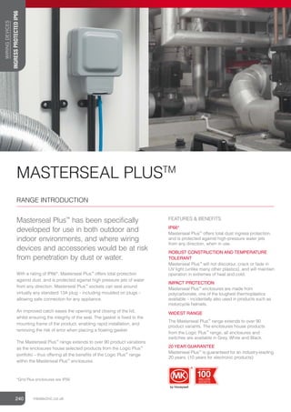 MASTERSEAL PLUSTM
RANGE INTRODUCTION
Masterseal Plus™
has been specifically
developed for use in both outdoor and
indoor environments, and where wiring
devices and accessories would be at risk
from penetration by dust or water.
With a rating of IP66*, Masterseal Plus™
offers total protection
against dust, and is protected against high pressure jets of water
from any direction. Masterseal Plus™
sockets can seal around
virtually any standard 13A plug – including moulded on plugs –
allowing safe connection for any appliance.
An improved catch eases the opening and closing of the lid,
whilst ensuring the integrity of the seal. The gasket is ﬁxed to the
mounting frame of the product, enabling rapid installation, and
removing the risk of error when placing a ﬂoating gasket.
The Masterseal Plus™
range extends to over 90 product variations
as the enclosures house selected products from the Logic Plus™
portfolio – thus offering all the beneﬁts of the Logic Plus™
range
within the Masterseal Plus™
enclosures.
FEATURES  BENEFITS
IP66*
Masterseal Plus™
offers total dust ingress protection,
and is protected against high-pressure water jets
from any direction, when in use.
ROBUST CONSTRUCTION AND TEMPERATURE
TOLERANT
Masterseal Plus™
will not discolour, crack or fade in
UV light (unlike many other plastics), and will maintain
operation in extremes of heat and cold.
IMPACT PROTECTION
Masterseal Plus™
enclosures are made from
polycarbonate, one of the toughest thermoplastics
available – incidentally also used in products such as
motorcycle helmets.
WIDEST RANGE
The Masterseal Plus™
range extends to over 90
product variants. The enclosures house products
from the Logic Plus™
range, all enclosures and
switches are available in Grey, White and Black.
20 YEAR GUARANTEE
Masterseal Plus™
is guaranteed for an industry-leading
20 years. (10 years for electronic products)
240 mkelectric.co.uk
WIRING
DEVICES
240
*Grid Plus enclosures are IP56
CELEBRATING
100MILLION
SOCKETS
CELEBRATING
100
MILLION
SOCKETS
INGRESS
PROTECTED
IP66
 