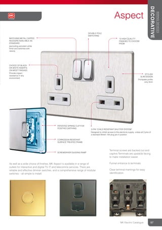 As well as a wide choice of ﬁnishes, MK Aspect is available in a range of
outlets for interactive and digital TV, IT and telecomms services. There are
reliable and effective dimmer switches, and a comprehensive range of modular
switches – all simple to install.
MATCHING METAL CAPPED
ROCKERS AVAILABLE AS
STANDARD
(excluding porcelain white
finish and switches with
neons)
CHOICE OF BLACK
OR WHITE INSERTS
ON MOST FINISHES
Provide impact
resistance in any
environment
13 HIGH QUALITY
FINISHES TO CHOOSE
FROM
3-PIN “CHILD RESISTANT SHUTTER SYSTEM”
Designed to inhibit access to the electricity supply, unless all 3 pins of
a standard British 13A plug are in position
STYLISH
SLIM DESIGN
Frontplate profile
only 4mm
Terminal screws are backed out and
captive Terminals are upwards facing
to make installation easier.
Funnel entrance to terminals.
Clear terminal markings for easy
identiﬁcation.
PATENTED SPRING CLIP FOR
POSITIVE EARTHING
CORROSION RESISTANT
SURFACE TREATED FRAME
DOUBLE POLE
SWITCHING
SCREWDRIVER GUIDING RAMP
Aspect
97
WIRING
DEVICES
DECORATIVE
Aspect
MK Electric Catalogue
 