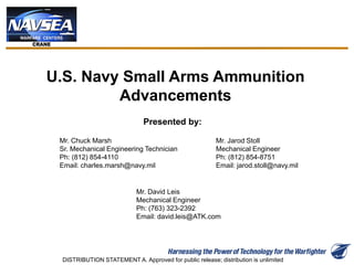 U.S. Navy Small Arms Ammunition
Advancements
Presented by:
Mr. Chuck Marsh
Sr. Mechanical Engineering Technician
Ph: (812) 854-4110
Email: charles.marsh@navy.mil
Mr. Jarod Stoll
Mechanical Engineer
Ph: (812) 854-8751
Email: jarod.stoll@navy.mil
Mr. David Leis
Mechanical Engineer
Ph: (763) 323-2392
Email: david.leis@ATK.com
DISTRIBUTION STATEMENT A. Approved for public release; distribution is unlimited
 