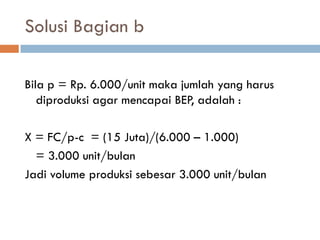Solusi Bagian b 
Bila p = Rp. 6.000/unit maka jumlah yang harus diproduksi agar mencapai BEP, adalah : 
X = FC/p-c = (15 Juta)/(6.000 – 1.000) 
= 3.000 unit/bulan 
Jadi volume produksi sebesar 3.000 unit/bulan  