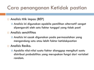 Cara penanganan Ketidak pastian 
Analisis titik impas (BEP) 
Analisis ini digunakan apabila pemilihan alternatif sangat dipengaruhi oleh satu faktor tunggal yang tidak pasti 
Analisis sensitifitas 
Analisis ini cocok digunakan pada permasalahan yang mengandung satu atau lebih faktor ketidakpastian 
Analisis Resiko. 
Apabila nilai-nilai suatu faktor dianggap mengikuti suatu distribusi probabilitas yang merupakan fungsi dari variabel random.  