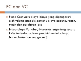 FC dan VC 
Fixed Cost yaitu biaya-biaya yang dipengaruhi oleh volume produksi contoh : biaya gedung, tanah, mesin dan peralatan dsb 
Biaya-biaya Variabel, biasanya tergantung secara linier terhadap volume produksi contoh : biaya bahan baku dan tenaga kerja 
 