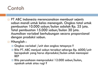 Contoh 
PT ABC indonesia merencanakan membuat sejenis sabun mandi untuk kelas menengah. Ongkos total untuk pembuatan 10.000 sabun/bulan adalah Rp. 25 juta. Total pembuatan 15.000 sabun/bulan 30 juta. Asumsikan variabel berhubungan secara proporsional dengan produksi sabun. 
Hitunglah : 
Ongkos variabel /unit dan ongkos tetapnya ? 
Bila PT. ABC menjual sabun tersebut seharga Rp. 6000/unit berapakah yang harus diproduksi/bulan untuk mencapai BEP 
Bila perusahaan memproduksi 12.000 sabun/bulan, apakah untuk atau rugi ?  