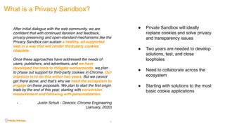 21
What is a Privacy Sandbox?
After initial dialogue with the web community, we are
confident that with continued iteration and feedback,
privacy-preserving and open-standard mechanisms like the
Privacy Sandbox can sustain a healthy, ad-supported
web in a way that will render third-party cookies
obsolete.
Once these approaches have addressed the needs of
users, publishers, and advertisers, and we have
developed the tools to mitigate workarounds, we plan
to phase out support for third-party cookies in Chrome. Our
intention is to do this within two years. But we cannot
get there alone, and that’s why we need the ecosystem to
engage on these proposals. We plan to start the first origin
trials by the end of this year, starting with conversion
measurement and following with personalization.
- Justin Schuh - Director, Chrome Engineering
(January, 2020)
! Private Sandbox will ideally
replace cookies and solve privacy
and transparency issues
! Two years are needed to develop
solutions, test, and close
loopholes
! Need to collaborate across the
ecosystem
! Starting with solutions to the most
basic cookie applications
 