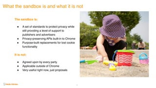 23
What the sandbox is and what it is not
The sandbox is:
! A set of standards to protect privacy while
still providing a level of support to
publishers and advertisers
! Privacy-preserving APIs built-in to Chrome
! Purpose-built replacements for lost cookie
functionality 
It is not:
! Agreed upon by every party
! Applicable outside of Chrome
! Very useful right now, just proposals
 
