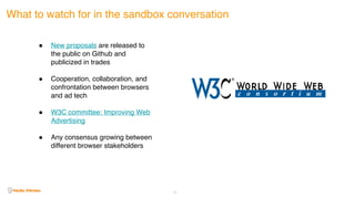 25
What to watch for in the sandbox conversation
! New proposals are released to
the public on Github and
publicized in trades
! Cooperation, collaboration, and
confrontation between browsers
and ad tech
! W3C committee: Improving Web
Advertising
! Any consensus growing between
different browser stakeholders
 