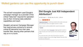 Walled gardens can use this opportunity to punch down
The ad tech ecosystem used Google’s
campaign manager as a provider of the
critical “data bed” required for operation
due to their immense data collection
capabilities and reach
Google’s ad-server Campaign Manager
has used privacy concerns to remove
critical ID elements from their data
transfer files, leaving other partners that
rely on it in a lurch.
31
 