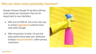 Why are clean rooms potentially important?
Google will pass Google ID log files outlining
event details per impression that can be
keyed back to user identifiers
! With end of DCM ID, this is the only way
to access aggregated customer level
data within Google 
! With introduction of other 1st and 3rd
party performance data sets, attribution
analysis may be possible, within privacy
restrictions
 