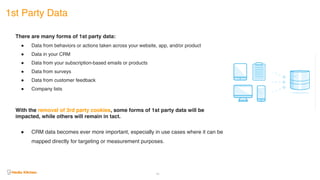 1st Party Data
40
There are many forms of 1st party data:
! Data from behaviors or actions taken across your website, app, and/or product
! Data in your CRM
! Data from your subscription-based emails or products
! Data from surveys
! Data from customer feedback
! Company lists
With the removal of 3rd party cookies, some forms of 1st party data will be
impacted, while others will remain in tact.
! CRM data becomes ever more important, especially in use cases where it can be
mapped directly for targeting or measurement purposes.
 