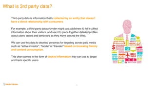 What is 3rd party data?
41
Third-party data is information that’s collected by an entity that doesn’t
have a direct relationship with consumers.
For example, a third-party data provider might pay publishers to let it collect
information about their visitors, and use it to piece together detailed profiles
about users’ tastes and behaviors as they move around the Web.
We can use this data to develop personas for targeting across paid media
such as “active investor”, “foodie” or “traveler” based on browsing history
and content consumption.
This often comes in the form of cookie information they can use to target
and track specific users.
 