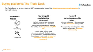 Buying platforms: The Trade Desk
47
The Trade Desk, as an omni-channel DSP, represents the core of the data-driven programmatic strategy for
many advertisers.
The Trade Desk has been developing
solutions to prepare for a cookieless
environment over the past few years, as
their build up the library of first party TTD
IDs.
Looking ahead to 2020, these
advancements include Koa (optimization)
for cookieless reach and frequency capping
for cookieless environment - all based on
probabilistic modeling of TTD’s
universal ID.
Continue to leverage TTD’s capabilities
via their Universal ID where possible
Focus spending on walled garden DSPs
(Verizon, Amazon etc) to increase
addressability
Site
Remarketing
Prospecting
Paid Media
Tactics
How are paid
media tactics
impacted?
How will
advertisers need to
adapt?
 
