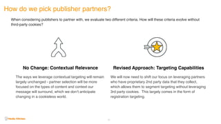 How do we pick publisher partners?
62
When considering publishers to partner with, we evaluate two different criteria. How will these criteria evolve without
third-party cookies?
No Change: Contextual Relevance
The ways we leverage contextual targeting will remain
largely unchanged - partner selection will be more
focused on the types of content and context our
message will surround, which we don’t anticipate
changing in a cookieless world.
Revised Approach: Targeting Capabilities
We will now need to shift our focus on leveraging partners
who have proprietary 2nd party data that they collect,
which allows them to segment targeting without leveraging
3rd party cookies. This largely comes in the form of
registration targeting.
 