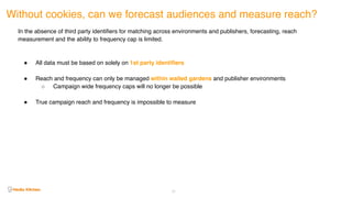 Without cookies, can we forecast audiences and measure reach?
63
In the absence of third party identifiers for matching across environments and publishers, forecasting, reach
measurement and the ability to frequency cap is limited.
! All data must be based on solely on 1st party identifiers
! Reach and frequency can only be managed within walled gardens and publisher environments
○ Campaign wide frequency caps will no longer be possible
! True campaign reach and frequency is impossible to measure
 