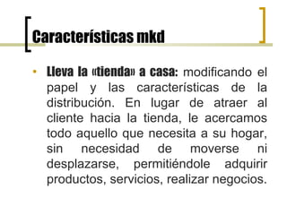 Características mkd Lleva la «tienda» a casa:  modificando el papel y las características de la distribución. En lugar de atraer al cliente hacia la tienda, le acercamos todo aquello que necesita a su hogar, sin necesidad de moverse ni desplazarse, permitiéndole adquirir productos, servicios, realizar negocios. 